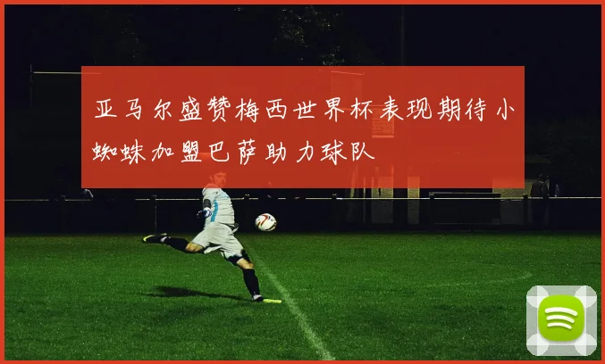 亚马尔盛赞梅西世界杯表现期待小蜘蛛加盟巴萨助力球队