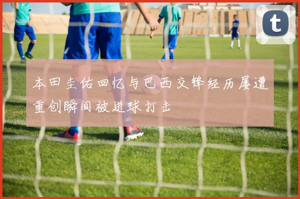本田圭佑回忆与巴西交锋经历屡遭重创瞬间被进球打击