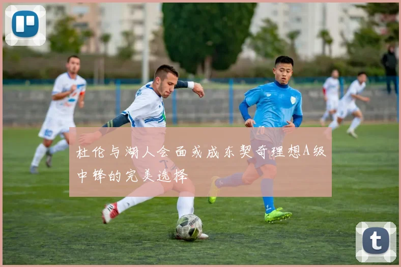 杜伦与湖人会面或成东契奇理想A级中锋的完美选择