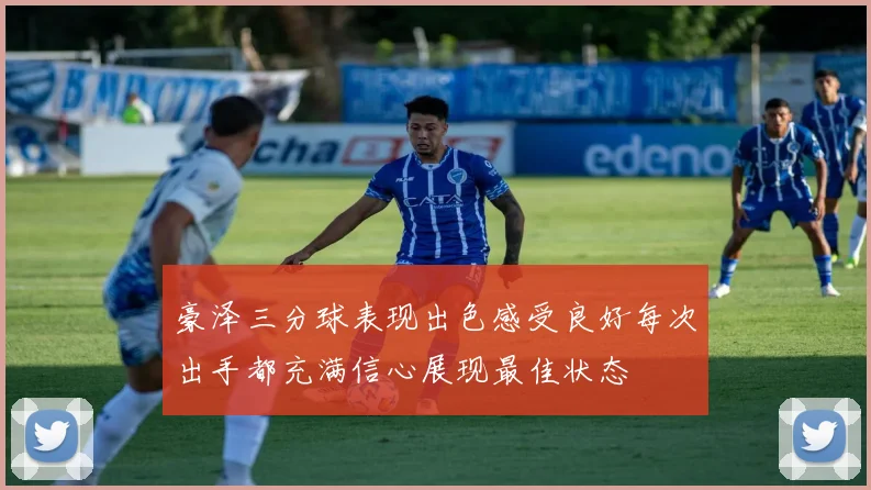 豪泽三分球表现出色感受良好每次出手都充满信心展现最佳状态