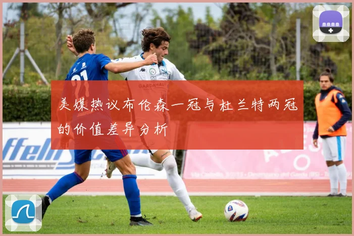 美媒热议布伦森一冠与杜兰特两冠的价值差异分析