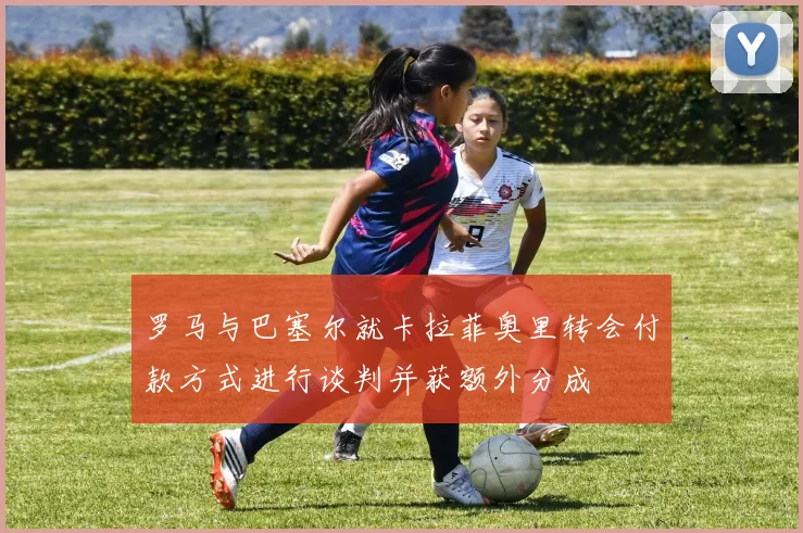 罗马与巴塞尔就卡拉菲奥里转会付款方式进行谈判并获额外分成