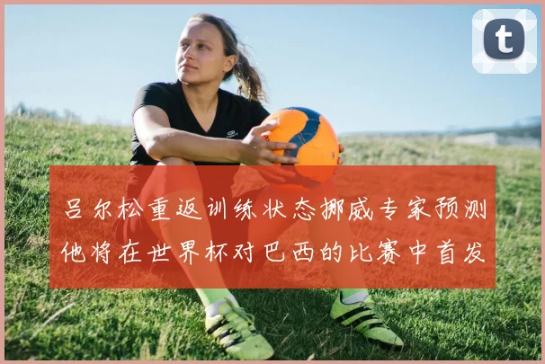 吕尔松重返训练状态挪威专家预测他将在世界杯对巴西的比赛中首发出战
