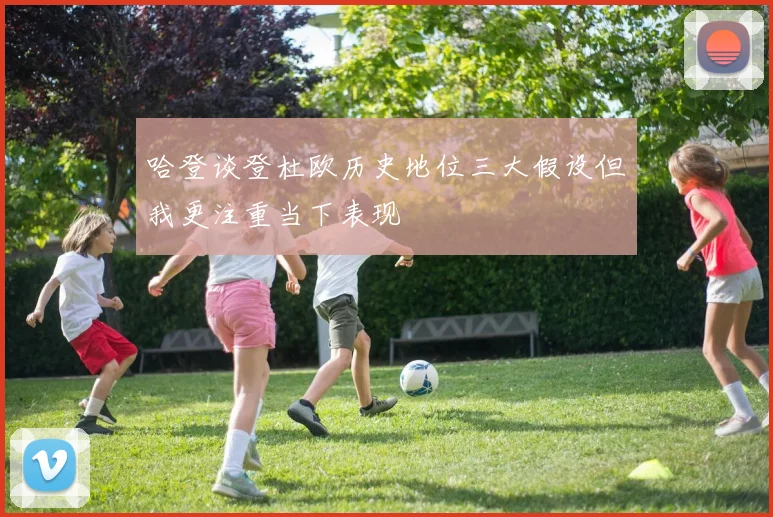 哈登谈登杜欧历史地位三大假设但我更注重当下表现