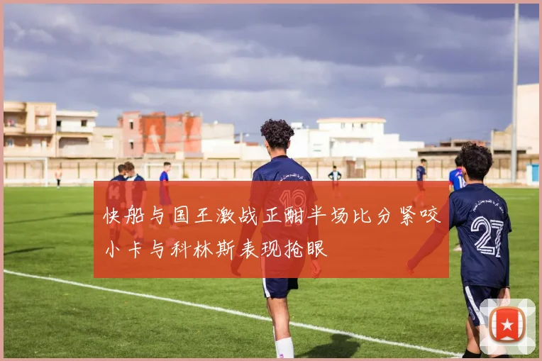 快船与国王激战正酣半场比分紧咬小卡与科林斯表现抢眼