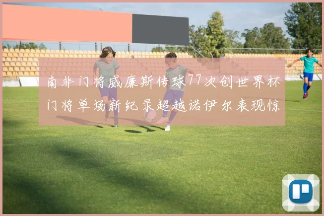 南非门将威廉斯传球77次创世界杯门将单场新纪录超越诺伊尔表现惊艳