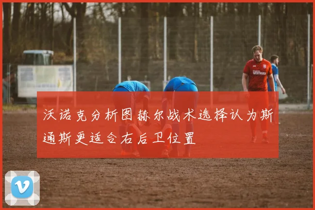 沃诺克分析图赫尔战术选择认为斯通斯更适合右后卫位置