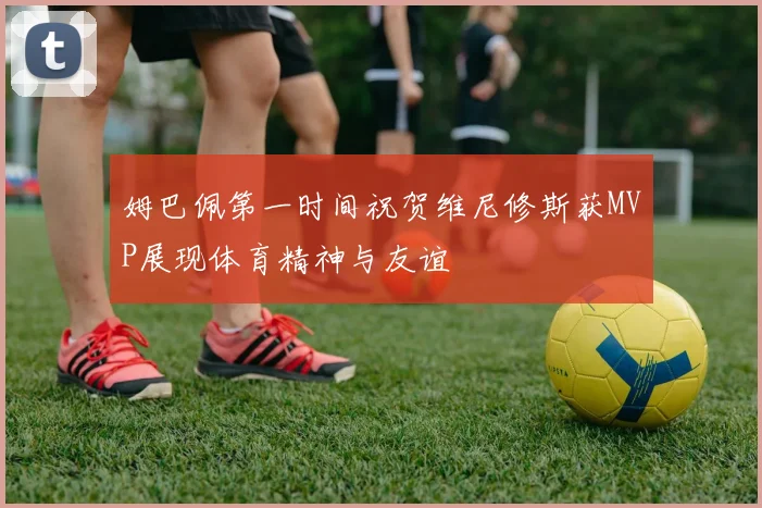 姆巴佩第一时间祝贺维尼修斯获MVP展现体育精神与友谊