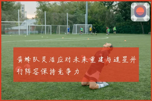 黄蜂队灵活应对未来重建与追星并行阵容保持竞争力