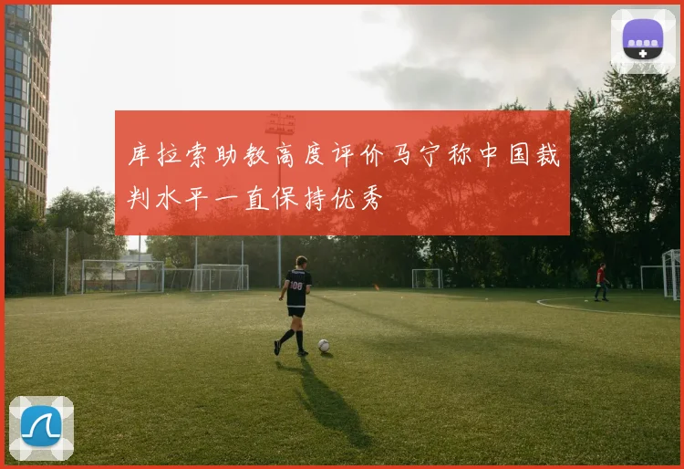 库拉索助教高度评价马宁称中国裁判水平一直保持优秀