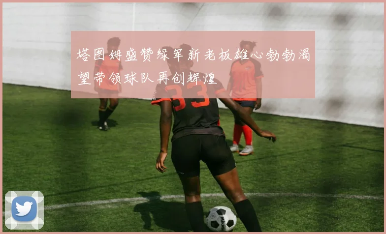 塔图姆盛赞绿军新老板雄心勃勃渴望带领球队再创辉煌