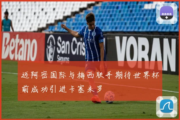 迈阿密国际与梅西联手期待世界杯前成功引进卡塞米罗