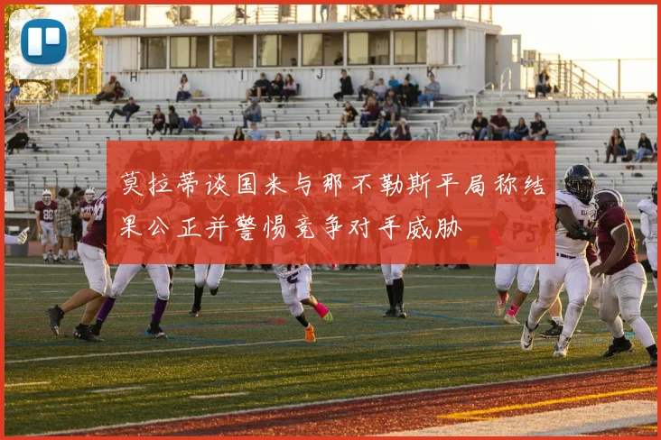 莫拉蒂谈国米与那不勒斯平局称结果公正并警惕竞争对手威胁