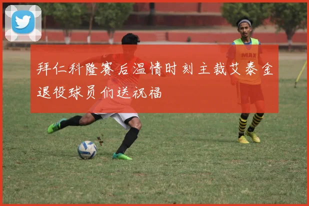 拜仁科隆赛后温情时刻主裁艾泰金退役球员们送祝福