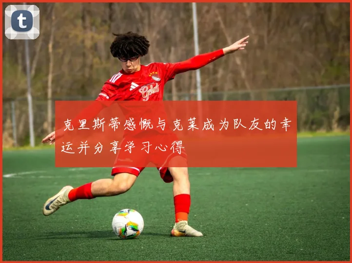 克里斯蒂感慨与克莱成为队友的幸运并分享学习心得