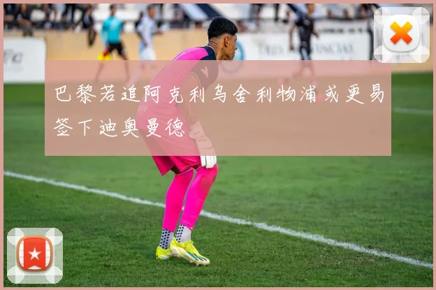 巴黎若追阿克利乌舍利物浦或更易签下迪奥曼德