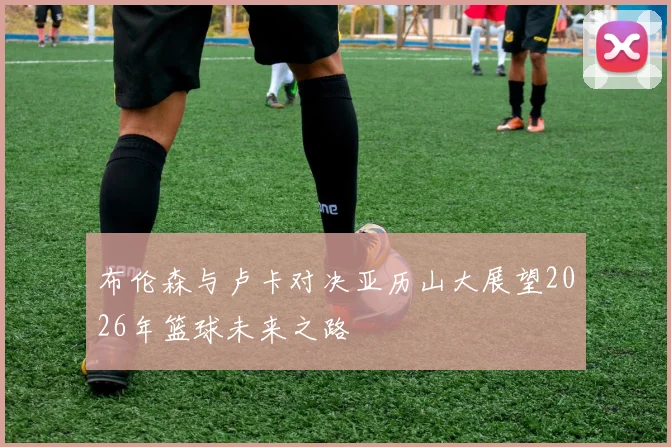 布伦森与卢卡对决亚历山大展望2026年篮球未来之路